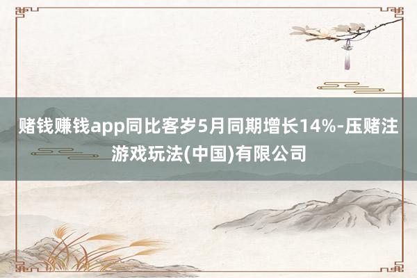 赌钱赚钱app同比客岁5月同期增长14%-压赌注游戏玩法(中国)有限公司