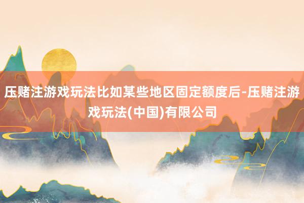 压赌注游戏玩法比如某些地区固定额度后-压赌注游戏玩法(中国)有限公司