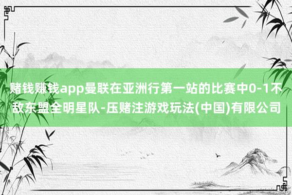 赌钱赚钱app曼联在亚洲行第一站的比赛中0-1不敌东盟全明星队-压赌注游戏玩法(中国)有限公司