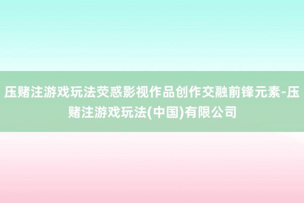 压赌注游戏玩法荧惑影视作品创作交融前锋元素-压赌注游戏玩法(中国)有限公司
