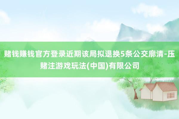 赌钱赚钱官方登录近期该局拟退换5条公交廓清-压赌注游戏玩法(中国)有限公司