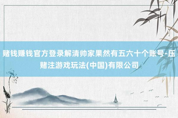 赌钱赚钱官方登录解清帅家果然有五六十个账号-压赌注游戏玩法(中国)有限公司
