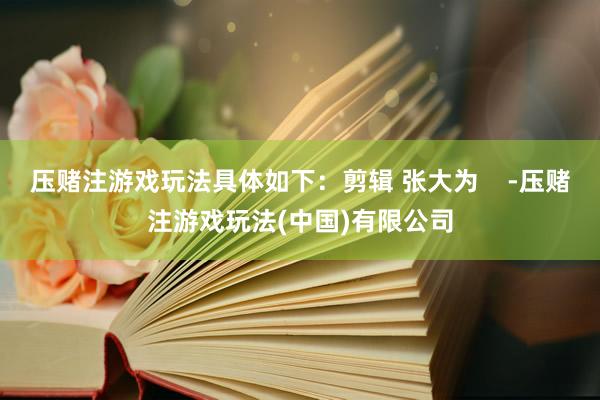 压赌注游戏玩法具体如下：剪辑 张大为    -压赌注游戏玩法(中国)有限公司