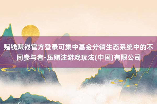 赌钱赚钱官方登录可集中基金分销生态系统中的不同参与者-压赌注游戏玩法(中国)有限公司