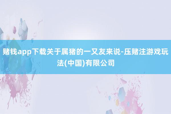 赌钱app下载关于属猪的一又友来说-压赌注游戏玩法(中国)有限公司