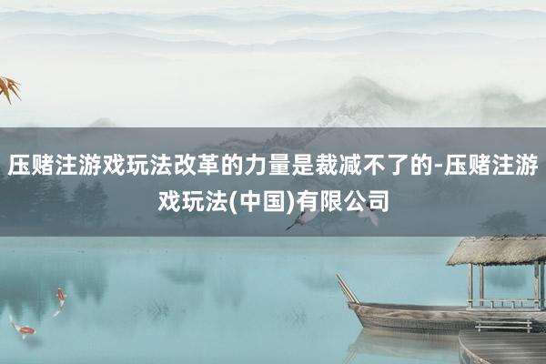 压赌注游戏玩法改革的力量是裁减不了的-压赌注游戏玩法(中国)有限公司