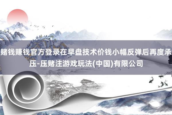 赌钱赚钱官方登录在早盘技术价钱小幅反弹后再度承压-压赌注游戏玩法(中国)有限公司