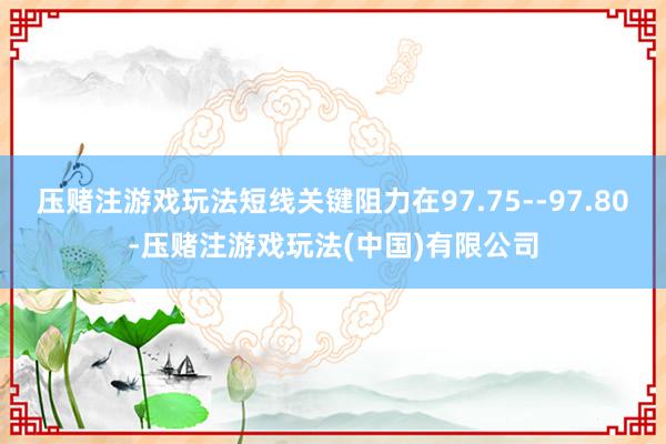 压赌注游戏玩法短线关键阻力在97.75--97.80-压赌注游戏玩法(中国)有限公司