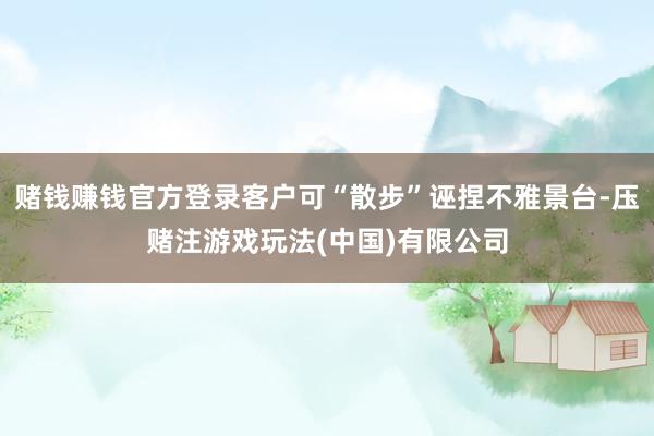 赌钱赚钱官方登录客户可“散步”诬捏不雅景台-压赌注游戏玩法(中国)有限公司