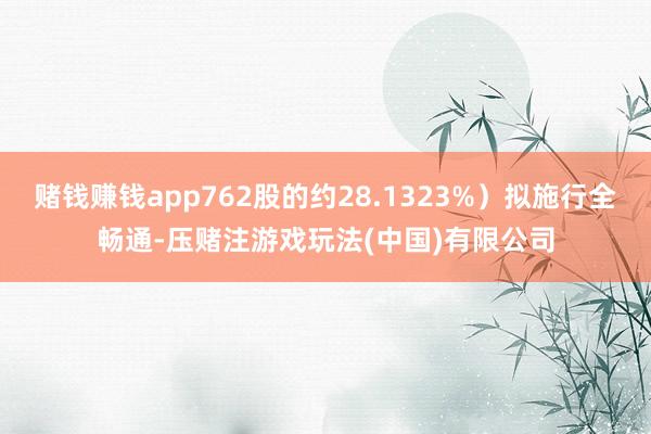 赌钱赚钱app762股的约28.1323%）拟施行全畅通-压赌注游戏玩法(中国)有限公司
