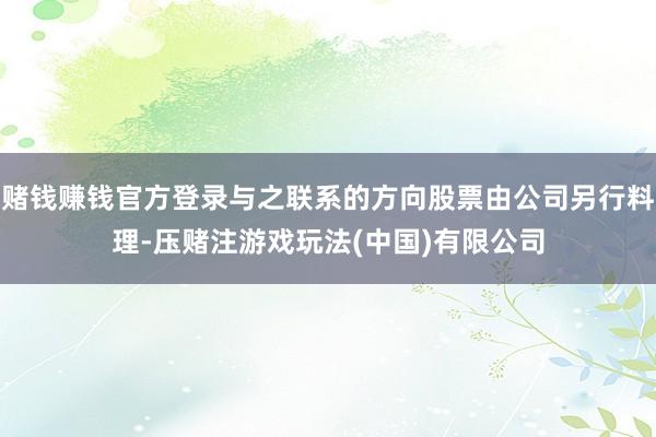 赌钱赚钱官方登录与之联系的方向股票由公司另行料理-压赌注游戏玩法(中国)有限公司