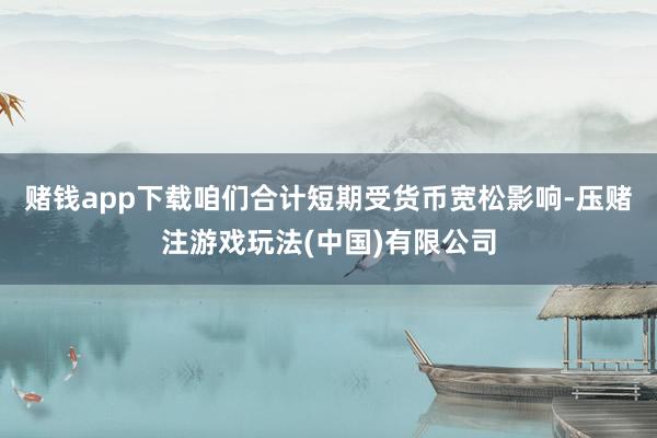 赌钱app下载咱们合计短期受货币宽松影响-压赌注游戏玩法(中国)有限公司