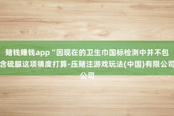 赌钱赚钱app“因现在的卫生巾国标检测中并不包含硫脲这项猜度打算-压赌注游戏玩法(中国)有限公司