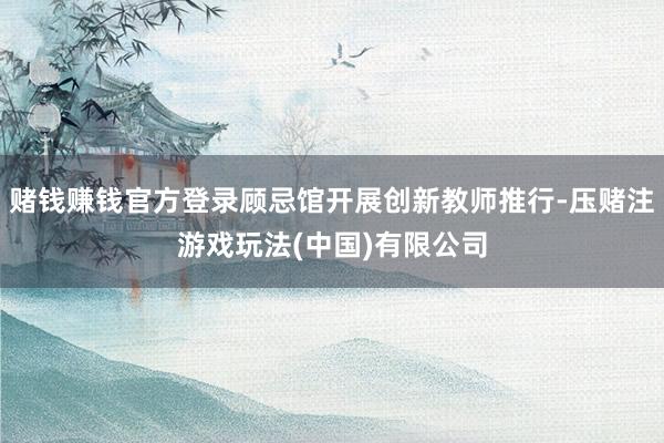 赌钱赚钱官方登录顾忌馆开展创新教师推行-压赌注游戏玩法(中国)有限公司