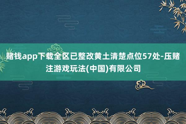 赌钱app下载全区已整改黄土清楚点位57处-压赌注游戏玩法(中国)有限公司