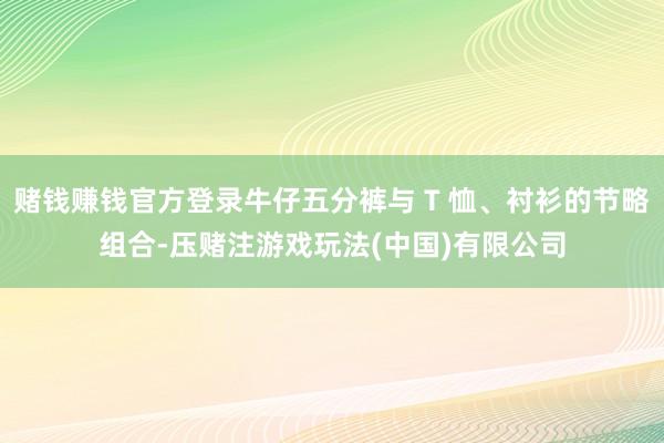 赌钱赚钱官方登录牛仔五分裤与 T 恤、衬衫的节略组合-压赌注游戏玩法(中国)有限公司