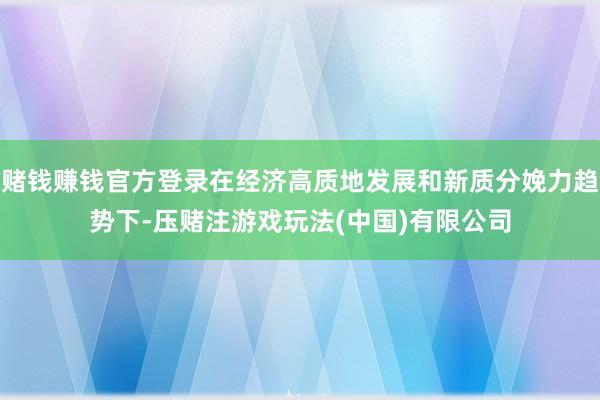 赌钱赚钱官方登录在经济高质地发展和新质分娩力趋势下-压赌注游戏玩法(中国)有限公司