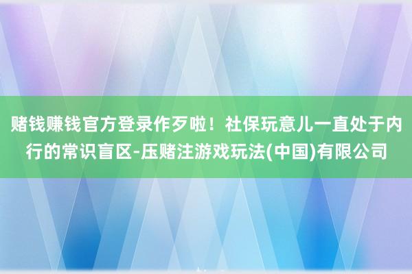 赌钱赚钱官方登录作歹啦！社保玩意儿一直处于内行的常识盲区-压赌注游戏玩法(中国)有限公司
