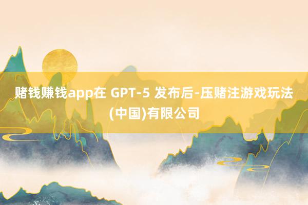 赌钱赚钱app在 GPT-5 发布后-压赌注游戏玩法(中国)有限公司