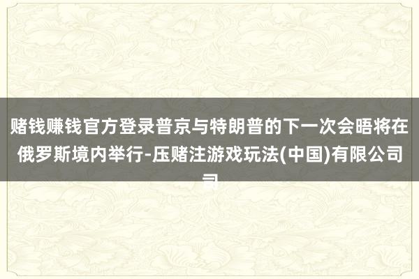 赌钱赚钱官方登录普京与特朗普的下一次会晤将在俄罗斯境内举行-压赌注游戏玩法(中国)有限公司