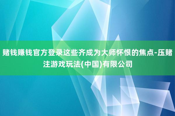 赌钱赚钱官方登录这些齐成为大师怀恨的焦点-压赌注游戏玩法(中国)有限公司