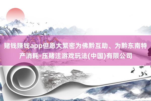 赌钱赚钱app但愿大繁密为佛黔互助、为黔东南特产消耗-压赌注游戏玩法(中国)有限公司