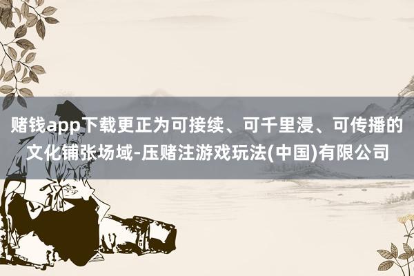 赌钱app下载更正为可接续、可千里浸、可传播的文化铺张场域-压赌注游戏玩法(中国)有限公司