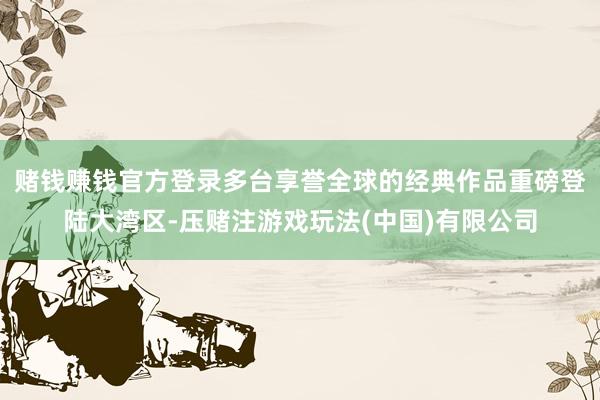 赌钱赚钱官方登录多台享誉全球的经典作品重磅登陆大湾区-压赌注游戏玩法(中国)有限公司