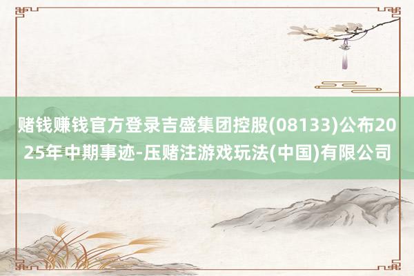 赌钱赚钱官方登录吉盛集团控股(08133)公布2025年中期事迹-压赌注游戏玩法(中国)有限公司
