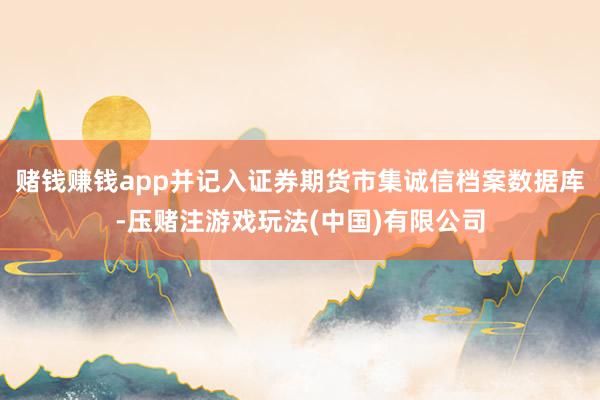 赌钱赚钱app并记入证券期货市集诚信档案数据库-压赌注游戏玩法(中国)有限公司