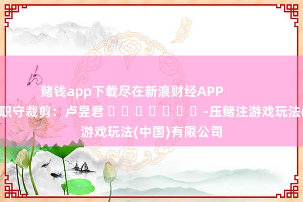 赌钱app下载尽在新浪财经APP            						职守裁剪：卢昱君 							-压赌注游戏玩法(中国)有限公司