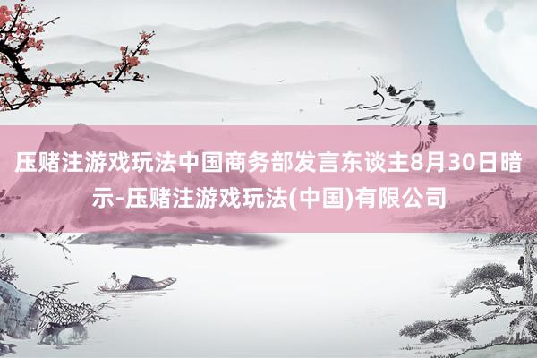 压赌注游戏玩法中国商务部发言东谈主8月30日暗示-压赌注游戏玩法(中国)有限公司