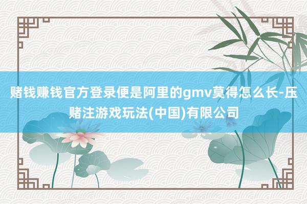 赌钱赚钱官方登录便是阿里的gmv莫得怎么长-压赌注游戏玩法(中国)有限公司