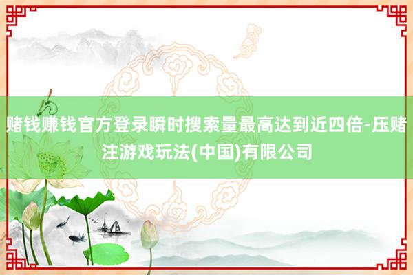 赌钱赚钱官方登录瞬时搜索量最高达到近四倍-压赌注游戏玩法(中国)有限公司