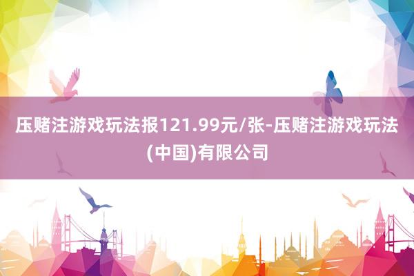 压赌注游戏玩法报121.99元/张-压赌注游戏玩法(中国)有限公司