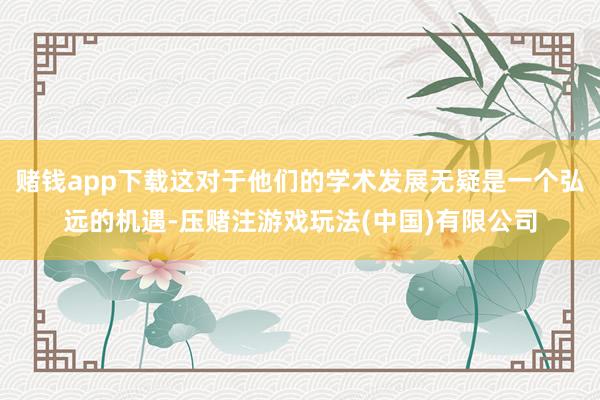 赌钱app下载这对于他们的学术发展无疑是一个弘远的机遇-压赌注游戏玩法(中国)有限公司