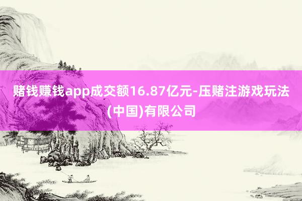 赌钱赚钱app成交额16.87亿元-压赌注游戏玩法(中国)有限公司