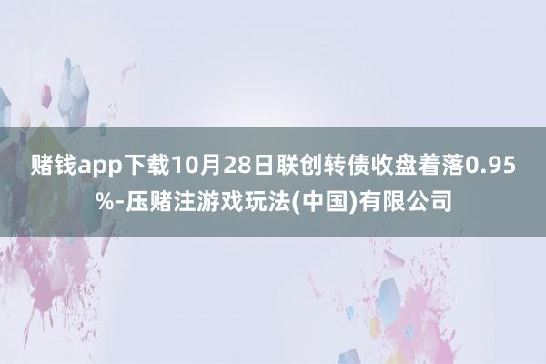 赌钱app下载10月28日联创转债收盘着落0.95%-压赌注游戏玩法(中国)有限公司