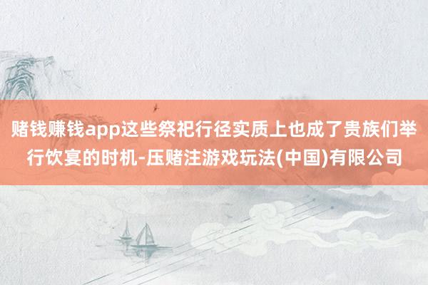 赌钱赚钱app这些祭祀行径实质上也成了贵族们举行饮宴的时机-压赌注游戏玩法(中国)有限公司