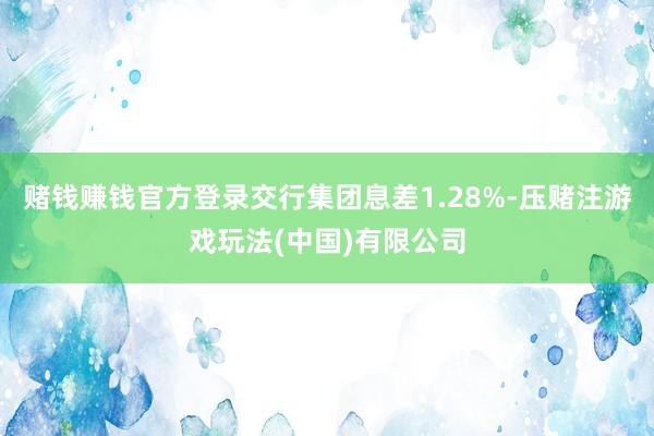 赌钱赚钱官方登录交行集团息差1.28%-压赌注游戏玩法(中国)有限公司