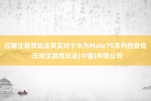 压赌注游戏玩法其实对于华为Mate70系列的音信-压赌注游戏玩法(中国)有限公司