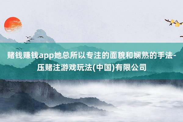 赌钱赚钱app她总所以专注的面貌和娴熟的手法-压赌注游戏玩法(中国)有限公司