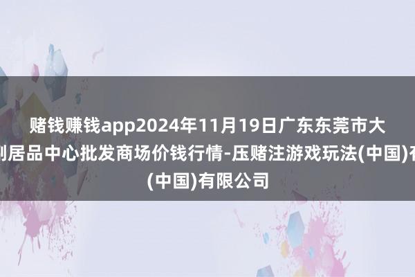 赌钱赚钱app2024年11月19日广东东莞市大京九农副居品中心批发商场价钱行情-压赌注游戏玩法(中国)有限公司