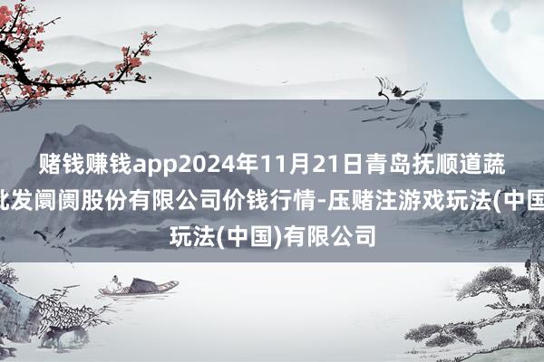 赌钱赚钱app2024年11月21日青岛抚顺道蔬菜副食物批发阛阓股份有限公司价钱行情-压赌注游戏玩法(中国)有限公司