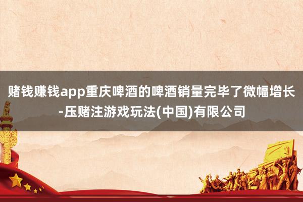 赌钱赚钱app重庆啤酒的啤酒销量完毕了微幅增长-压赌注游戏玩法(中国)有限公司
