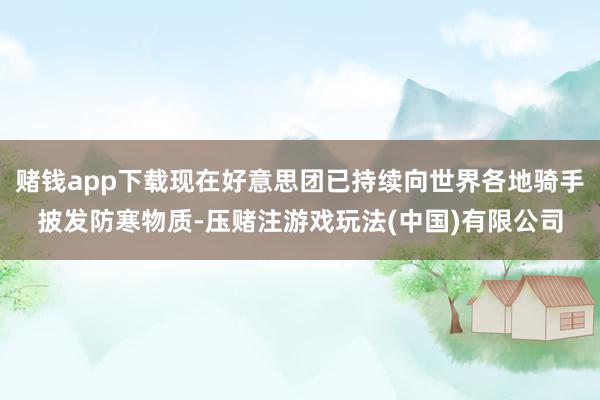赌钱app下载现在好意思团已持续向世界各地骑手披发防寒物质-压赌注游戏玩法(中国)有限公司