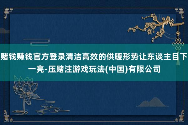 赌钱赚钱官方登录清洁高效的供暖形势让东谈主目下一亮-压赌注游戏玩法(中国)有限公司