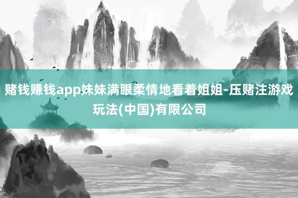 赌钱赚钱app妹妹满眼柔情地看着姐姐-压赌注游戏玩法(中国)有限公司