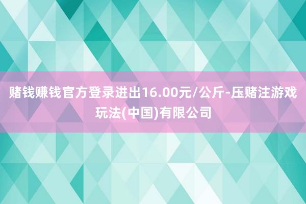 赌钱赚钱官方登录进出16.00元/公斤-压赌注游戏玩法(中国)有限公司