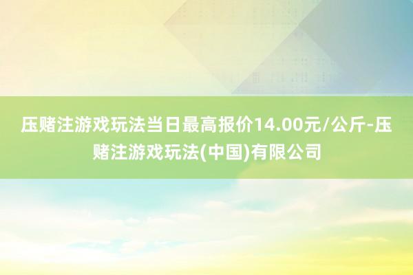 压赌注游戏玩法当日最高报价14.00元/公斤-压赌注游戏玩法(中国)有限公司